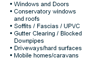 Windows and Doors
Conservatory windows and roofs
Soffits / Fascias / UPVC
Gutter Clearing / Blocked Downpipes
Driveways/hard surfaces
Mobile homes/caravans

